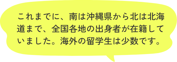 これまでに、南は沖縄県から北は北海道まで、全国各地の出身者が在籍していました。海外の留学生は少数です。