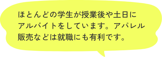 ほとんどの学生が授業後や土日にアルバイトをしています。アパレル販売などは就職にも有利です。